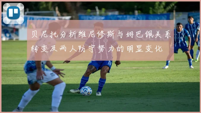 贝尼托分析维尼修斯与姆巴佩关系转变及两人防守努力的明显变化