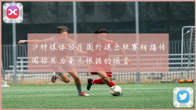 沙特媒体驳斥国外退出联赛转播传闻称其为毫无根据的谣言