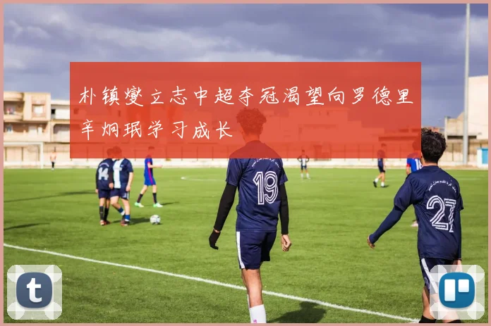 朴镇燮立志中超夺冠渴望向罗德里辛炯珉学习成长