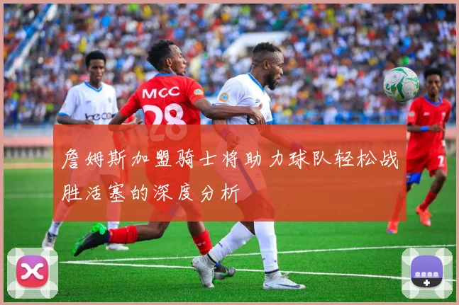 詹姆斯加盟骑士将助力球队轻松战胜活塞的深度分析