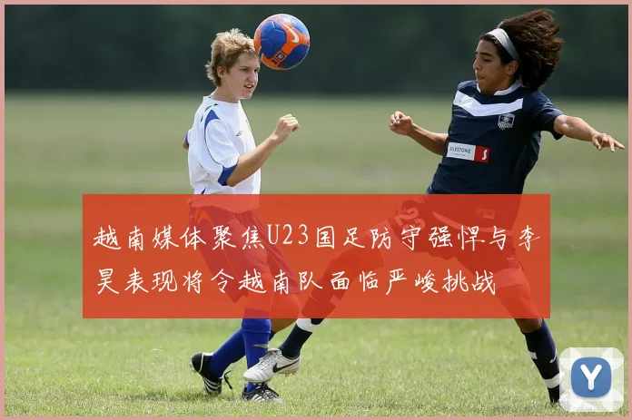 越南媒体聚焦U23国足防守强悍与李昊表现将令越南队面临严峻挑战