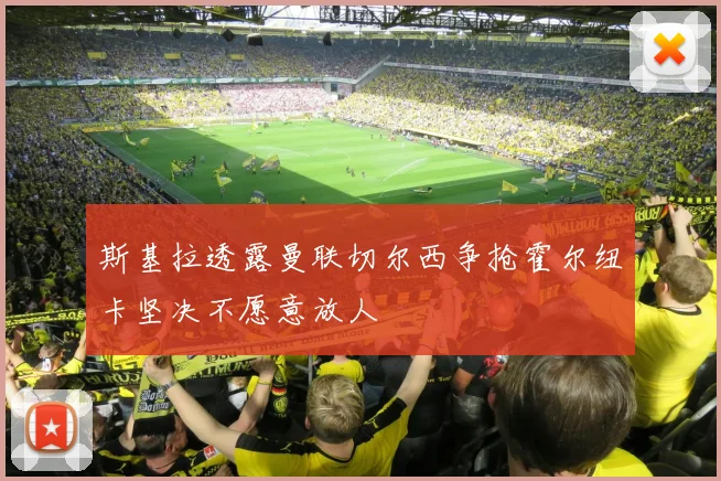 斯基拉透露曼联切尔西争抢霍尔纽卡坚决不愿意放人