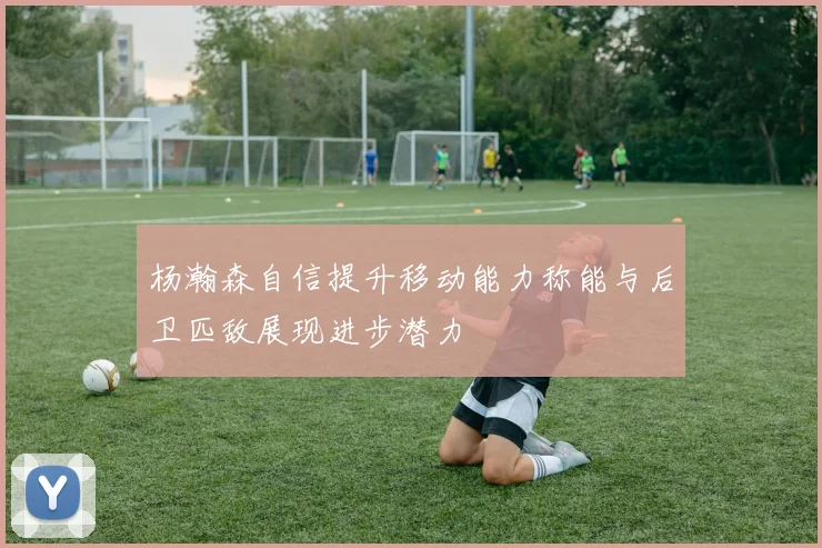 杨瀚森自信提升移动能力称能与后卫匹敌展现进步潜力