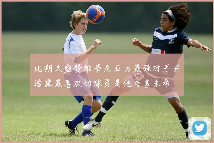 比朔夫盛赞维蒂尼亚为最强对手并透露最喜欢的球员是他与基米希