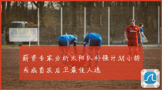 薪资专家分析太阳队补强计划小桥或成首发后卫最佳人选