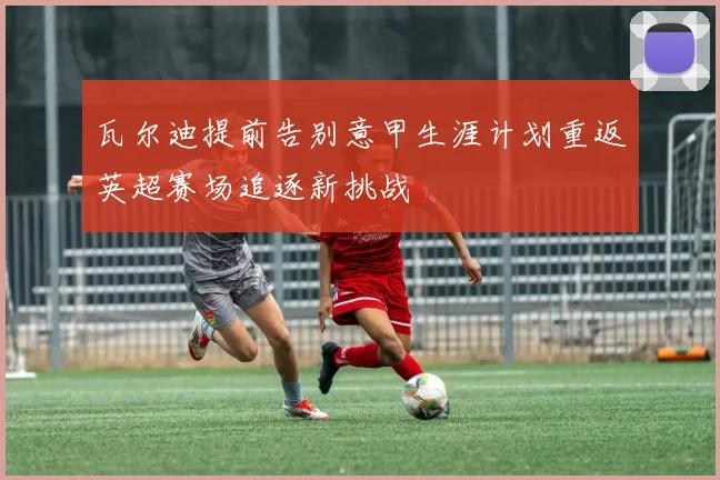 瓦尔迪提前告别意甲生涯计划重返英超赛场追逐新挑战