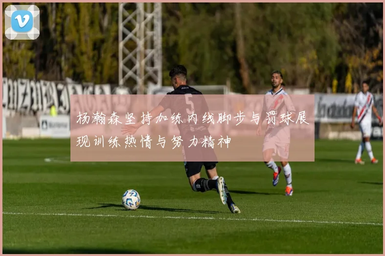 杨瀚森坚持加练内线脚步与罚球展现训练热情与努力精神