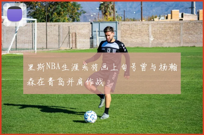 里斯NBA生涯或将画上句号曾与杨瀚森在青岛并肩作战