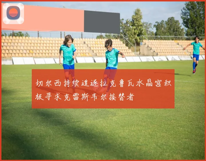 切尔西持续追逐拉克鲁瓦水晶宫积极寻求克雷斯韦尔接替者