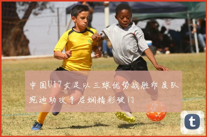 中国U17女足以三球优势战胜印度队宛迪助攻李启娴精彩破门