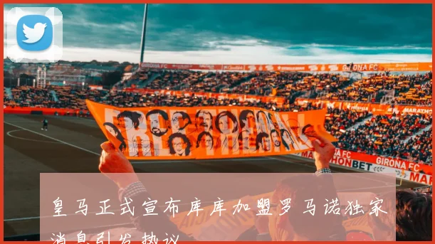 皇马正式宣布库库加盟罗马诺独家消息引发热议