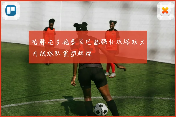 哈滕老乡施泰因巴赫强壮双塔助力内线球队重塑辉煌