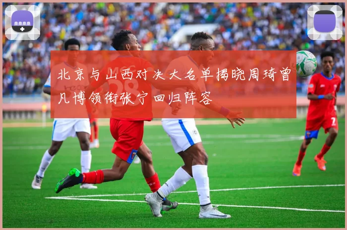 北京与山西对决大名单揭晓周琦曾凡博领衔张宁回归阵容