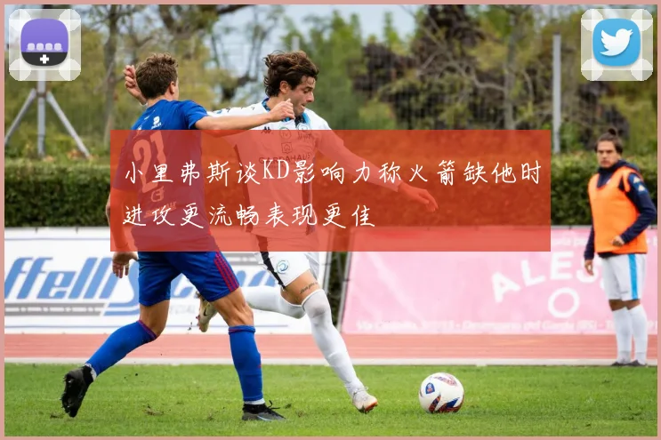 小里弗斯谈KD影响力称火箭缺他时进攻更流畅表现更佳