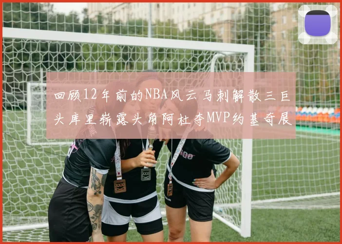 回顾12年前的NBA风云马刺解散三巨头库里崭露头角阿杜夺MVP约基奇展现天赋