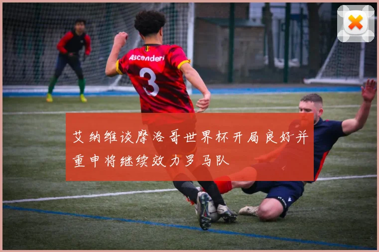 艾纳维谈摩洛哥世界杯开局良好并重申将继续效力罗马队