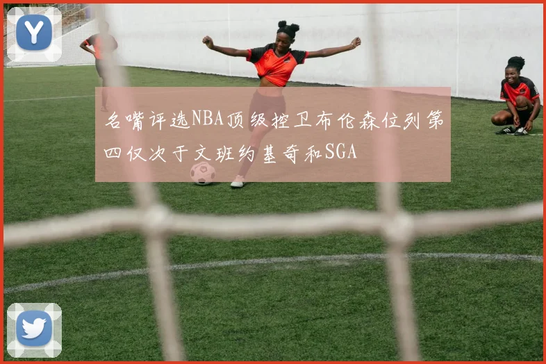 名嘴评选NBA顶级控卫布伦森位列第四仅次于文班约基奇和SGA