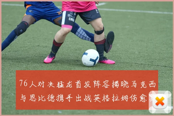76人对决猛龙首发阵容揭晓马克西与恩比德携手出战英格拉姆伤愈复出助阵