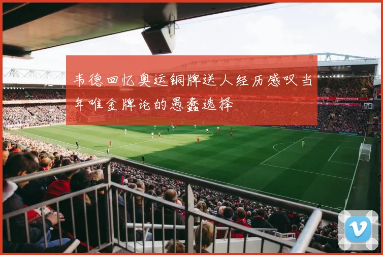 韦德回忆奥运铜牌送人经历感叹当年唯金牌论的愚蠢选择