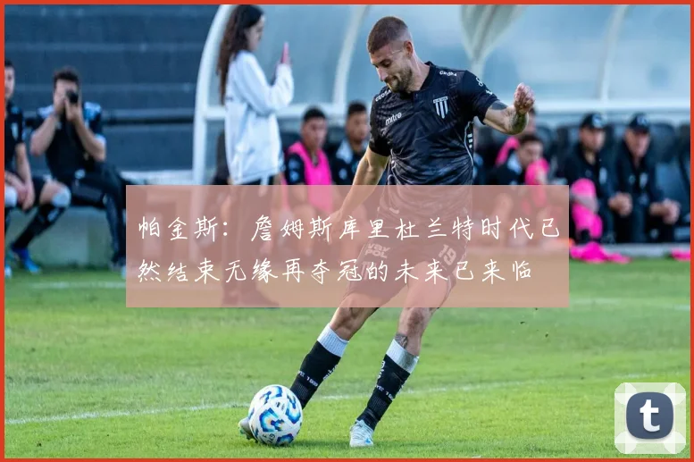 帕金斯：詹姆斯库里杜兰特时代已然结束无缘再夺冠的未来已来临