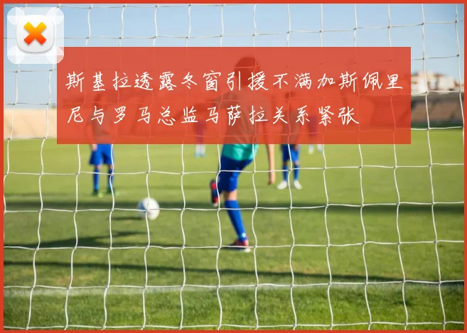 斯基拉透露冬窗引援不满加斯佩里尼与罗马总监马萨拉关系紧张