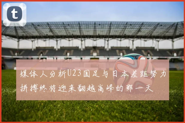 媒体人分析U23国足与日本差距努力拼搏终将迎来翻越高峰的那一天