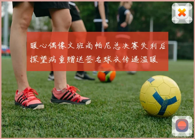 暖心偶像文班尚帕尼总决赛失利后探望病童赠送签名球衣传递温暖